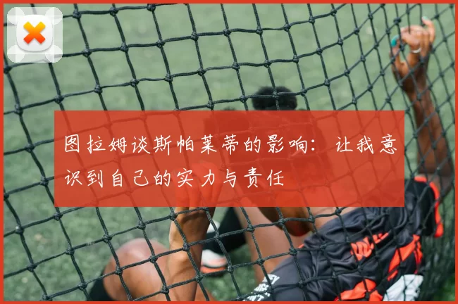 图拉姆谈斯帕莱蒂的影响：让我意识到自己的实力与责任