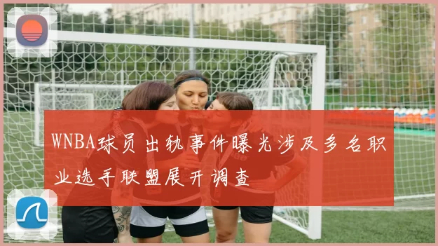 WNBA球员出轨事件曝光涉及多名职业选手联盟展开调查