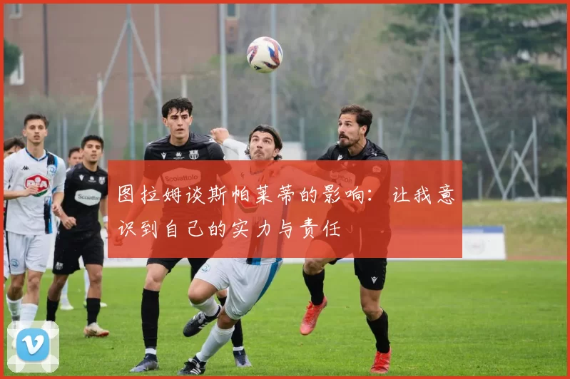 图拉姆谈斯帕莱蒂的影响：让我意识到自己的实力与责任