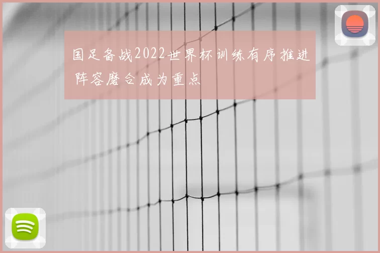 国足备战2022世界杯训练有序推进 阵容磨合成为重点