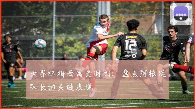 世界杯梅西高光时刻:盘点阿根廷队长的关键表现