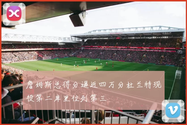 詹姆斯总得分逼近四万分杜兰特现役第二库里位列第三