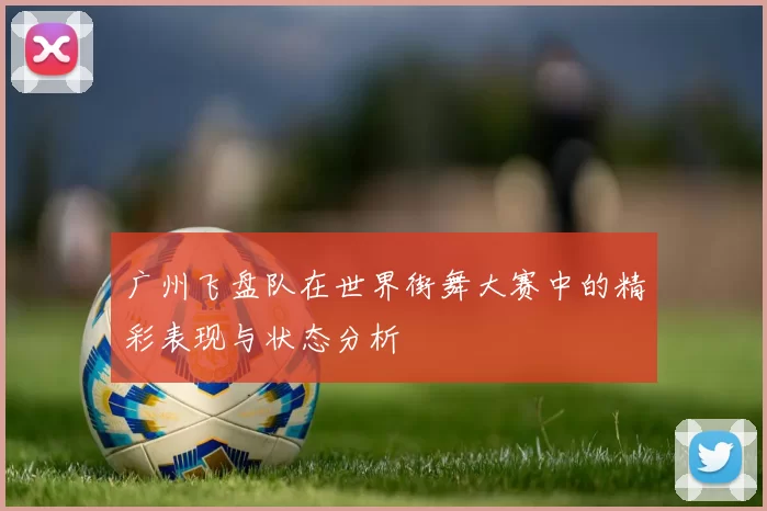 广州飞盘队在世界街舞大赛中的精彩表现与状态分析