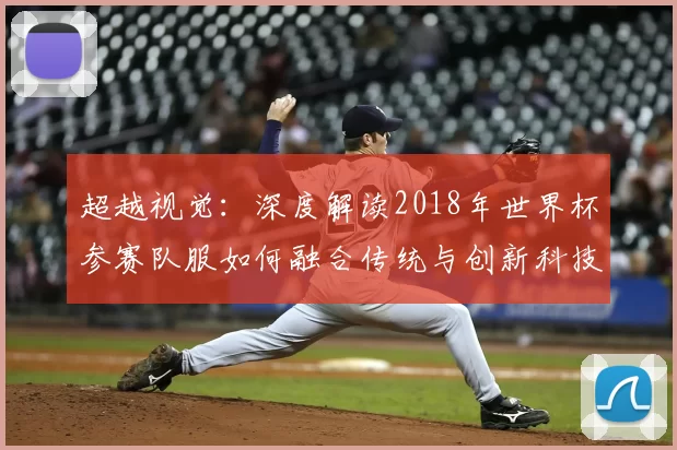 超越视觉:深度解读2018年世界杯参赛队服如何融合传统与创新科技