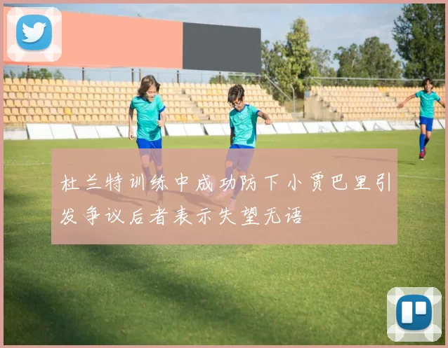 杜兰特训练中成功防下小贾巴里引发争议后者表示失望无语