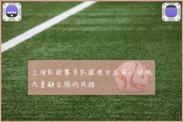 上海队新赛季队服设计发布，传统元素融合现代风格