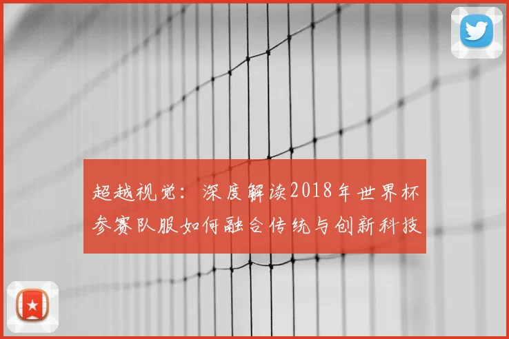 超越视觉:深度解读2018年世界杯参赛队服如何融合传统与创新科技