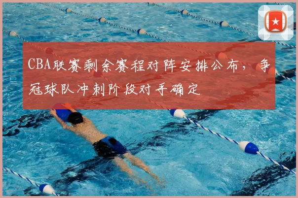 CBA联赛剩余赛程对阵安排公布，争冠球队冲刺阶段对手确定