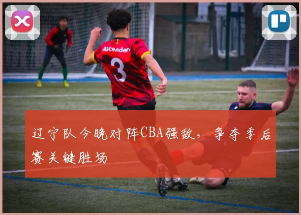 辽宁队今晚对阵CBA强敌，争夺季后赛关键胜场