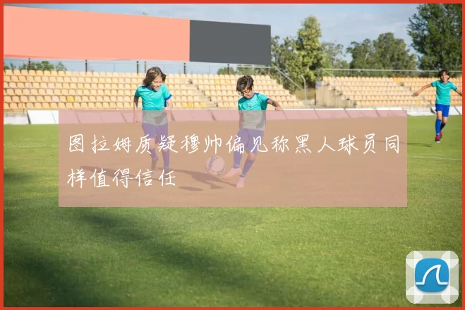 图拉姆质疑穆帅偏见称黑人球员同样值得信任