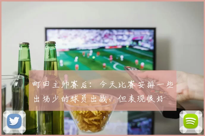 町田主帅赛后：今天比赛安排一些出场少的球员出战，但表现很好
