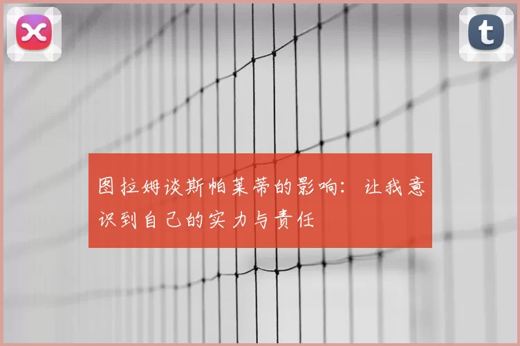 图拉姆谈斯帕莱蒂的影响:让我意识到自己的实力与责任