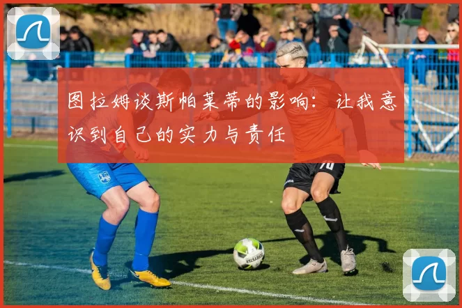 图拉姆谈斯帕莱蒂的影响:让我意识到自己的实力与责任