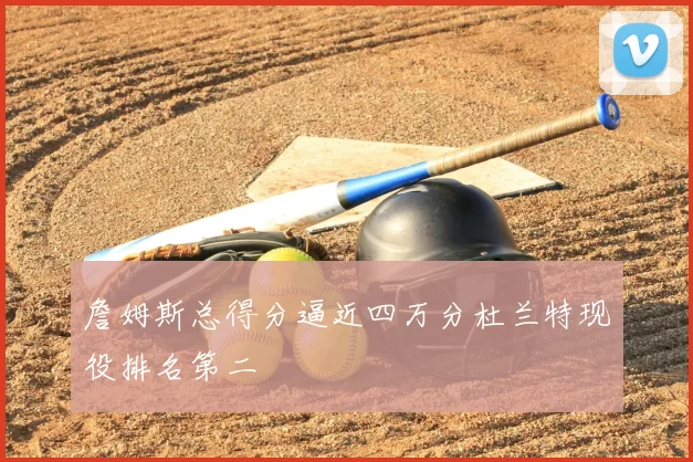 詹姆斯总得分逼近四万分杜兰特现役排名第二