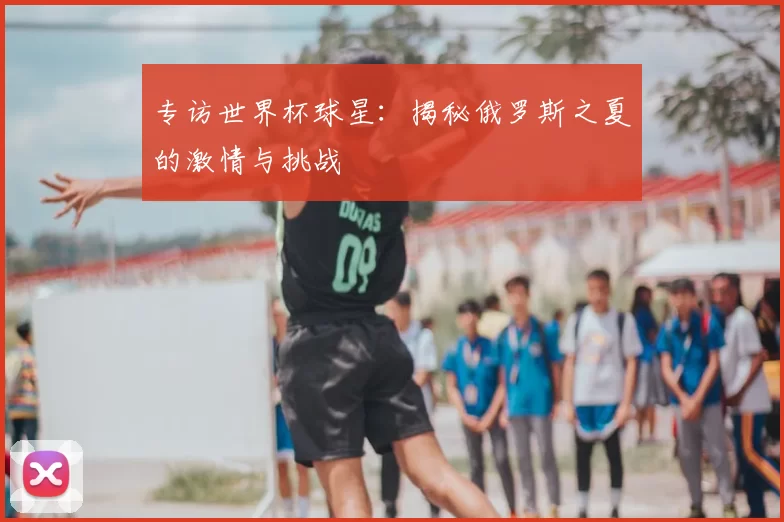 专访世界杯球星：揭秘俄罗斯之夏的激情与挑战