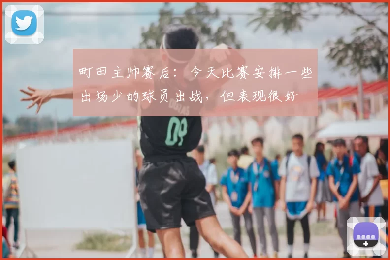 町田主帅赛后：今天比赛安排一些出场少的球员出战，但表现很好