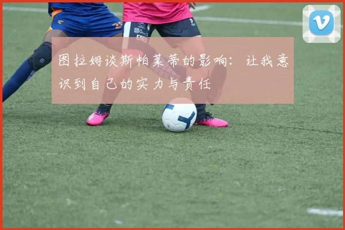 图拉姆谈斯帕莱蒂的影响：让我意识到自己的实力与责任