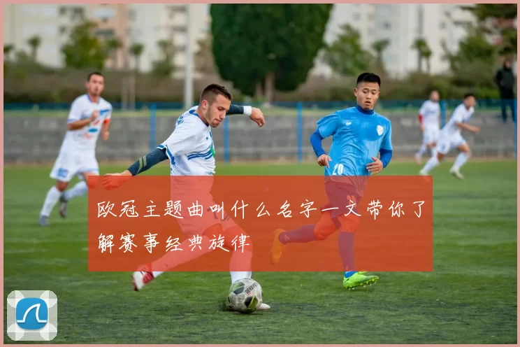欧冠主题曲叫什么名字一文带你了解赛事经典旋律