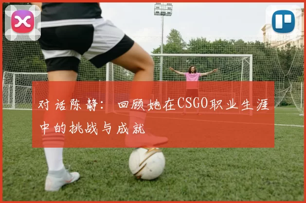 对话陈静：回顾她在CSGO职业生涯中的挑战与成就