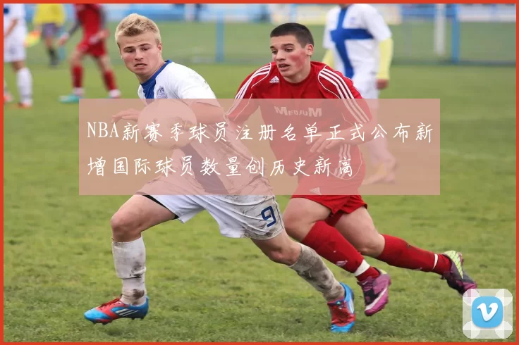 NBA新赛季球员注册名单正式公布新增国际球员数量创历史新高