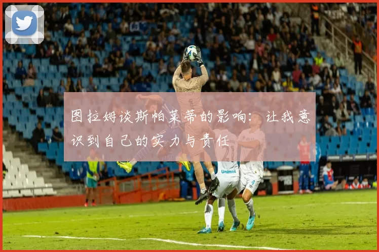 图拉姆谈斯帕莱蒂的影响：让我意识到自己的实力与责任