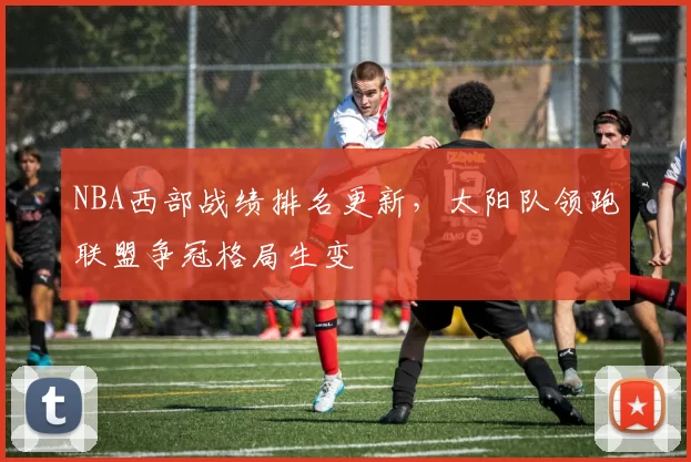 NBA西部战绩排名更新,太阳队领跑联盟争冠格局生变