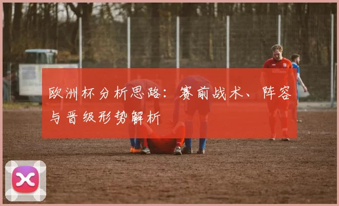 欧洲杯分析思路:赛前战术、阵容与晋级形势解析