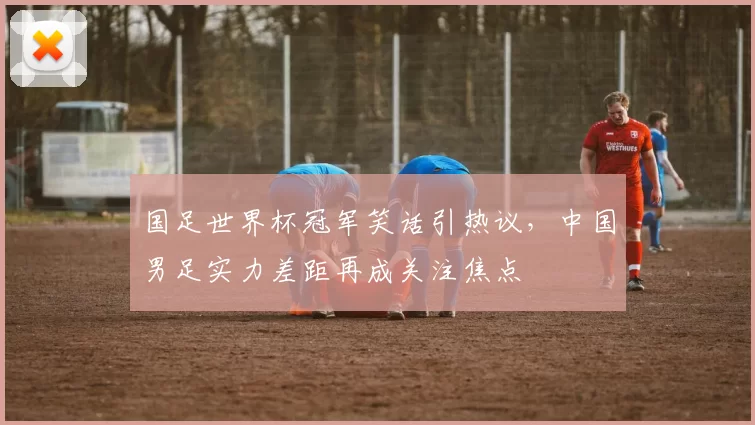 国足世界杯冠军笑话引热议，中国男足实力差距再成关注焦点