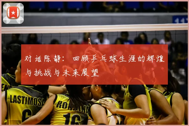 对话陈静：回顾乒乓球生涯的辉煌与挑战与未来展望