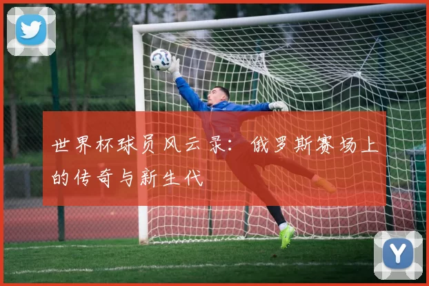 世界杯球员风云录:俄罗斯赛场上的传奇与新生代