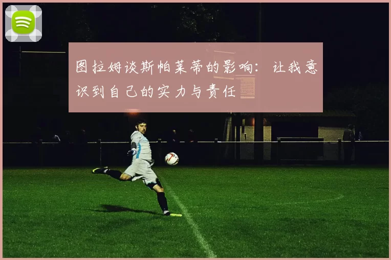 图拉姆谈斯帕莱蒂的影响：让我意识到自己的实力与责任