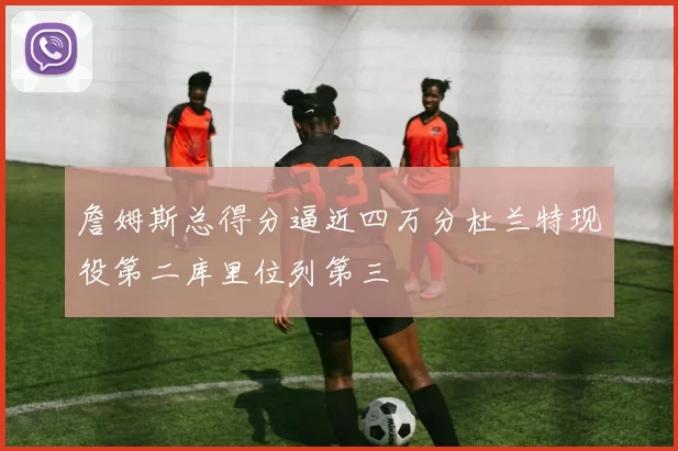 詹姆斯总得分逼近四万分杜兰特现役第二库里位列第三