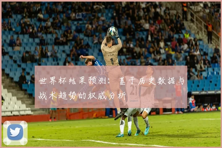 世界杯结果预测:基于历史数据与战术趋势的权威分析