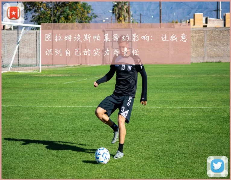 图拉姆谈斯帕莱蒂的影响:让我意识到自己的实力与责任