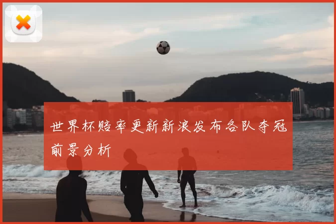 世界杯赔率更新新浪发布各队夺冠前景分析
