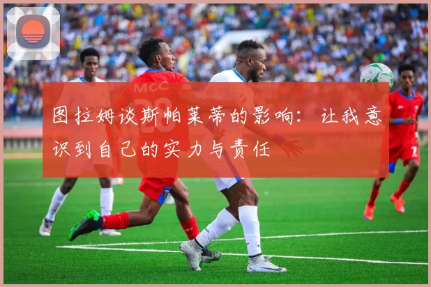 图拉姆谈斯帕莱蒂的影响：让我意识到自己的实力与责任