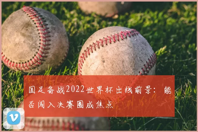 国足备战2022世界杯出线前景:能否闯入决赛圈成焦点