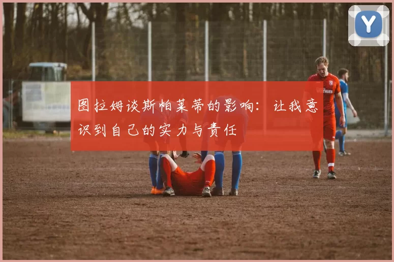 图拉姆谈斯帕莱蒂的影响:让我意识到自己的实力与责任