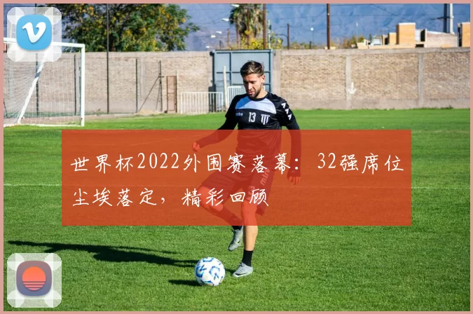世界杯2022外围赛落幕:32强席位尘埃落定,精彩回顾