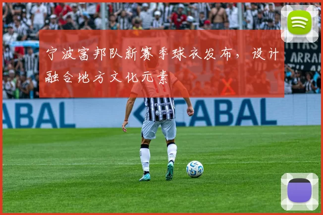 宁波富邦队新赛季球衣发布，设计融合地方文化元素