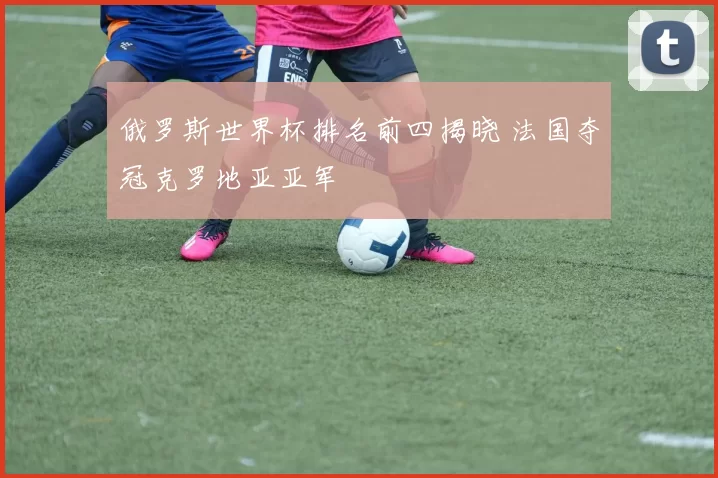 俄罗斯世界杯排名前四揭晓 法国夺冠克罗地亚亚军