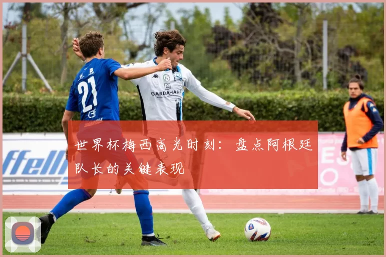 世界杯梅西高光时刻：盘点阿根廷队长的关键表现