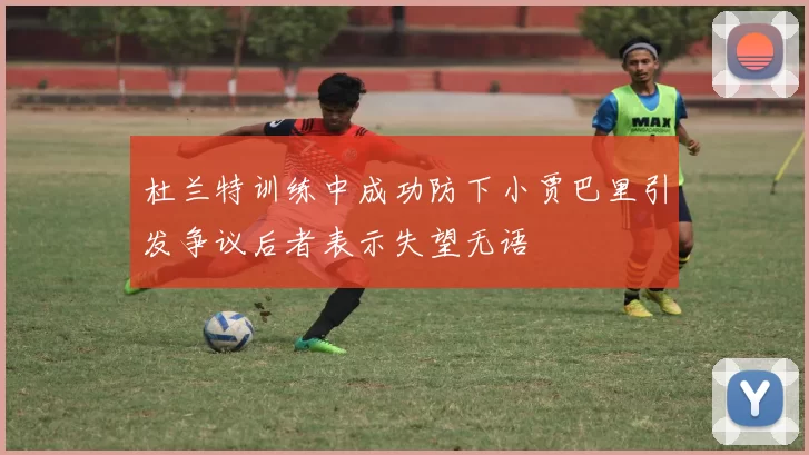 杜兰特训练中成功防下小贾巴里引发争议后者表示失望无语