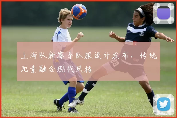 上海队新赛季队服设计发布，传统元素融合现代风格