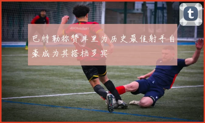 巴特勒称赞库里为历史最佳射手自豪成为其搭档罗宾
