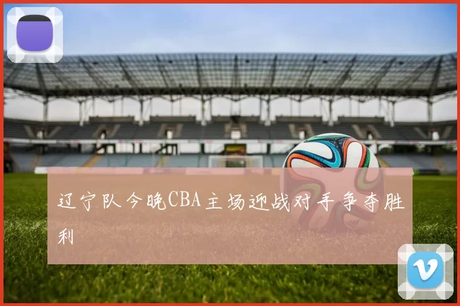 辽宁队今晚CBA主场迎战对手争夺胜利