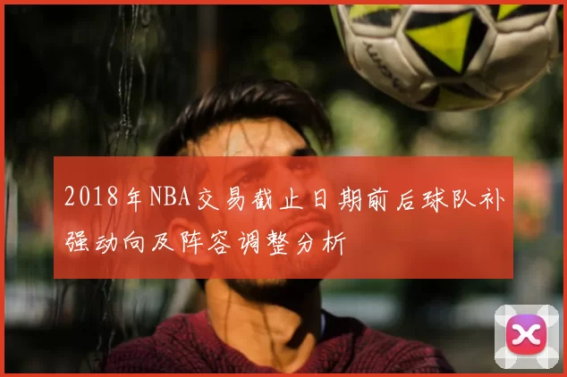 2018年NBA交易截止日期前后球队补强动向及阵容调整分析