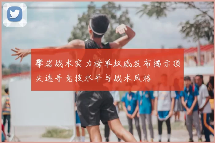 攀岩战术实力榜单权威发布揭示顶尖选手竞技水平与战术风格