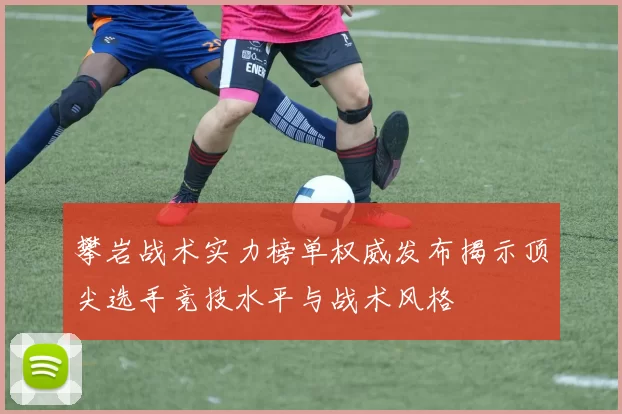 攀岩战术实力榜单权威发布揭示顶尖选手竞技水平与战术风格
