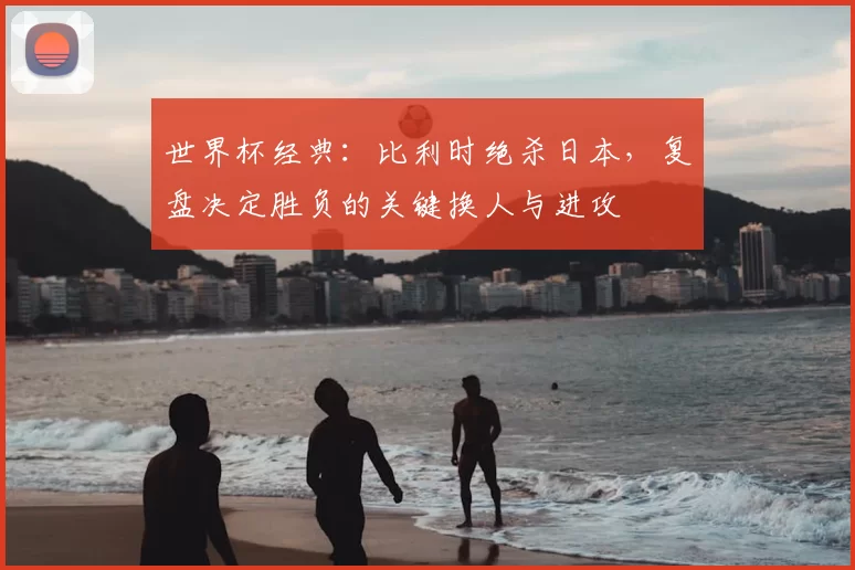 世界杯经典：比利时绝杀日本，复盘决定胜负的关键换人与进攻